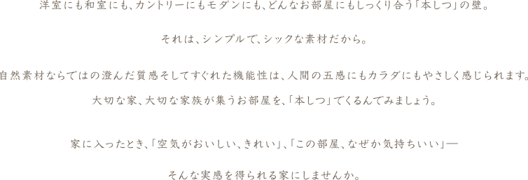 洋室にも和室にも、カントリーにもモダンにも、どんなお部屋にもしっくり合う「本しつ」の壁。それは、シンプルで、シックな素材だから。自然素材ならではの澄んだ質感そしてすぐれた機能性は、人間の五感にもカラダにもやさしく感じられます。大切な家、大切な家族が集うお部屋を、「本しつ」でくるんでみましょう。家に入ったとき、「空気がおいしい、きれい」、「この部屋、なぜか気持ちいい」―そんな実感を得られる家にしませんか。